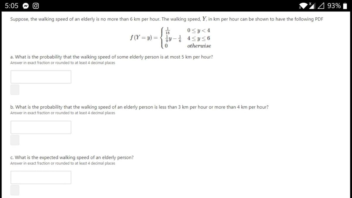 5:05
493% i
Suppose, the walking speed of an elderly is no more than 6 km per hour. The walking speed, Y, in km per hour can be shown to have the following PDF
0 <y<4
18
f (Y = y)
y- 4<y<6
otherwise
a. What is the probability that the walking speed of some elderly person is at most 5 km per hour?
Answer in exact fraction or rounded to at least 4 decimal places
b. What is the probability that the walking speed of an elderly person is less than 3 km per hour or more than 4 km per hour?
Answer in exact fraction or rounded to at least 4 decimal places
c. What is the expected walking speed of an elderly person?
Answer in exact fraction or rounded to at least 4 decimal places
