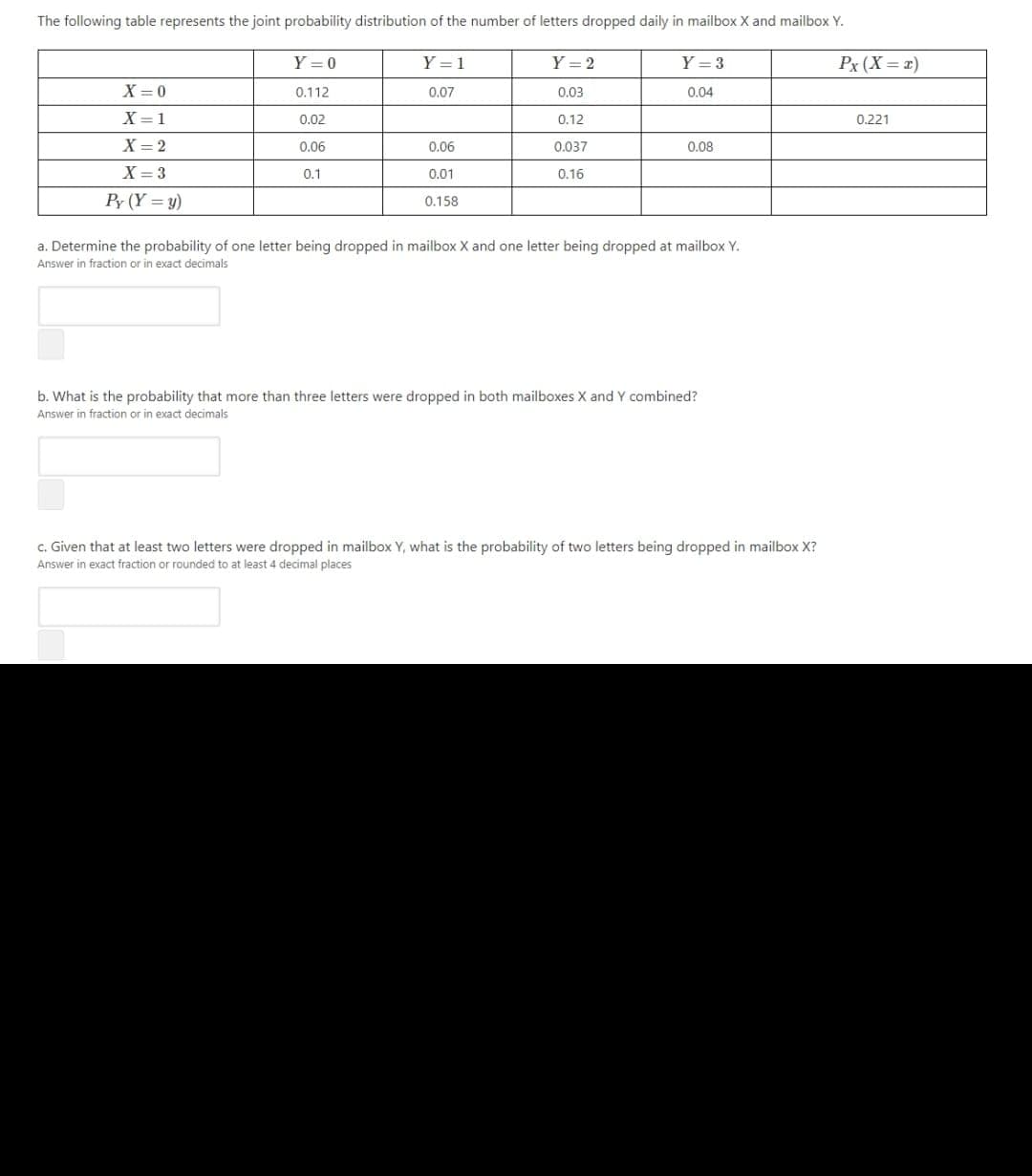 The following table represents the joint probability distribution of the number of letters dropped daily in mailboxX and mailbox Y.
Y = 0
Y = 1
Y = 2
Y = 3
Px (X = x)
X = 0
0.112
0.07
0.03
0.04
X= 1
0.02
0.12
0.221
X = 2
0.06
0.06
0.037
0.08
X = 3
0.1
0.01
0.16
Py (Y = y)
0.158
a. Determine the probability of one letter being dropped in mailbox X and one letter being dropped at mailbox Y.
Answer in fraction or in exact decimals
b. What is the probability that more than three letters were dropped in both mailboxes X and Y combined?
Answer in fraction or in exact decimals
c. Given that at least two letters were dropped in mailbox Y, what is the probability of two letters being dropped in mailbox X?
Answer in exact fraction or rounded to at least 4 decimal places
