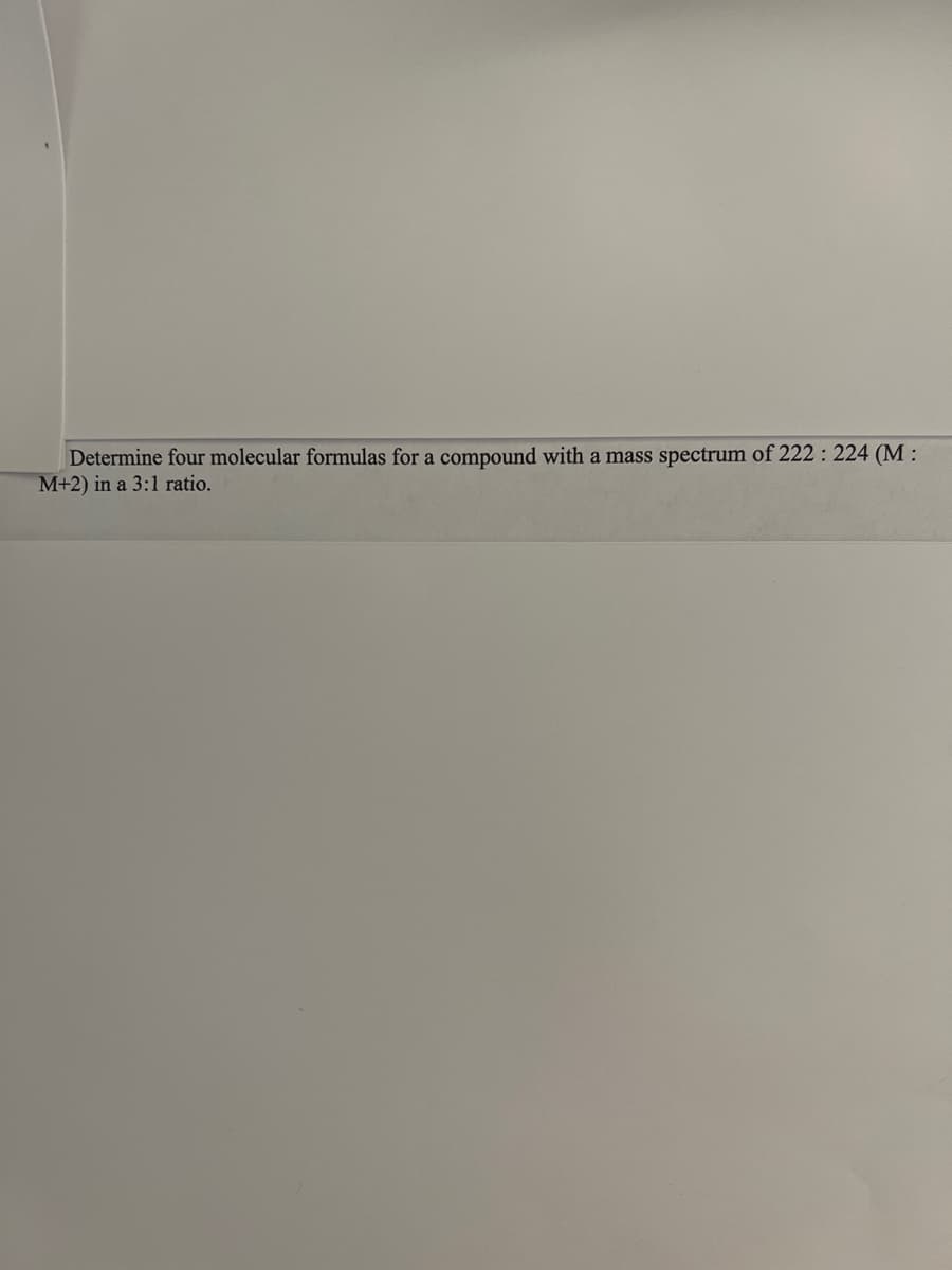 Determine four molecular formulas for a compound with a mass spectrum of 222: 224 (M:
M+2) in a 3:1 ratio.