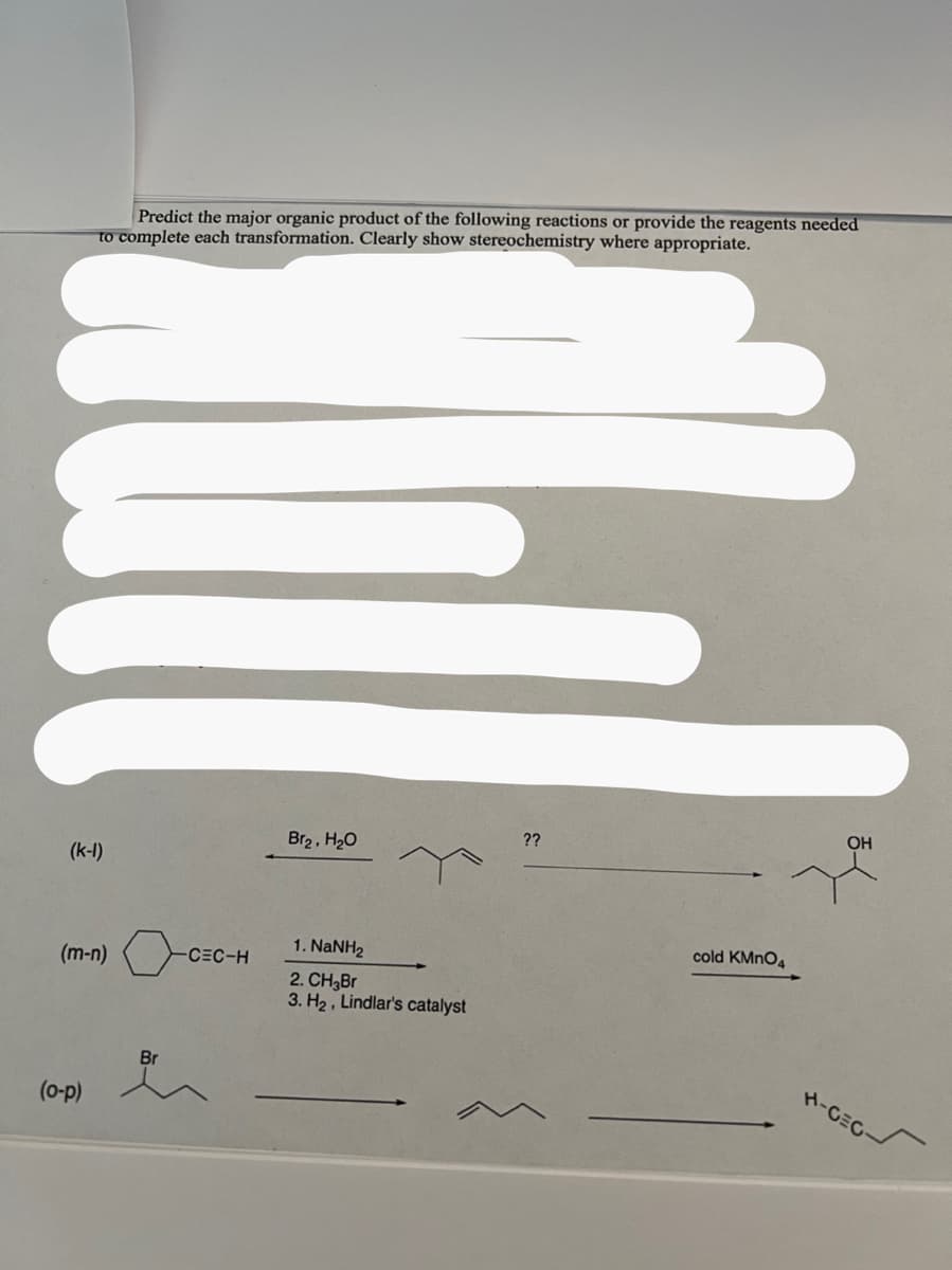Predict the major organic product of the following reactions or provide the reagents needed
to complete each transformation. Clearly show stereochemistry where appropriate.
(k-1)
(m-n) o
(o-p)
Br
-CEC-H
Br₂, H₂O
1. NaNH2
2. CH₂Br
3. H₂, Lindlar's catalyst
??
cold KMnO4
OH
H-CEC
