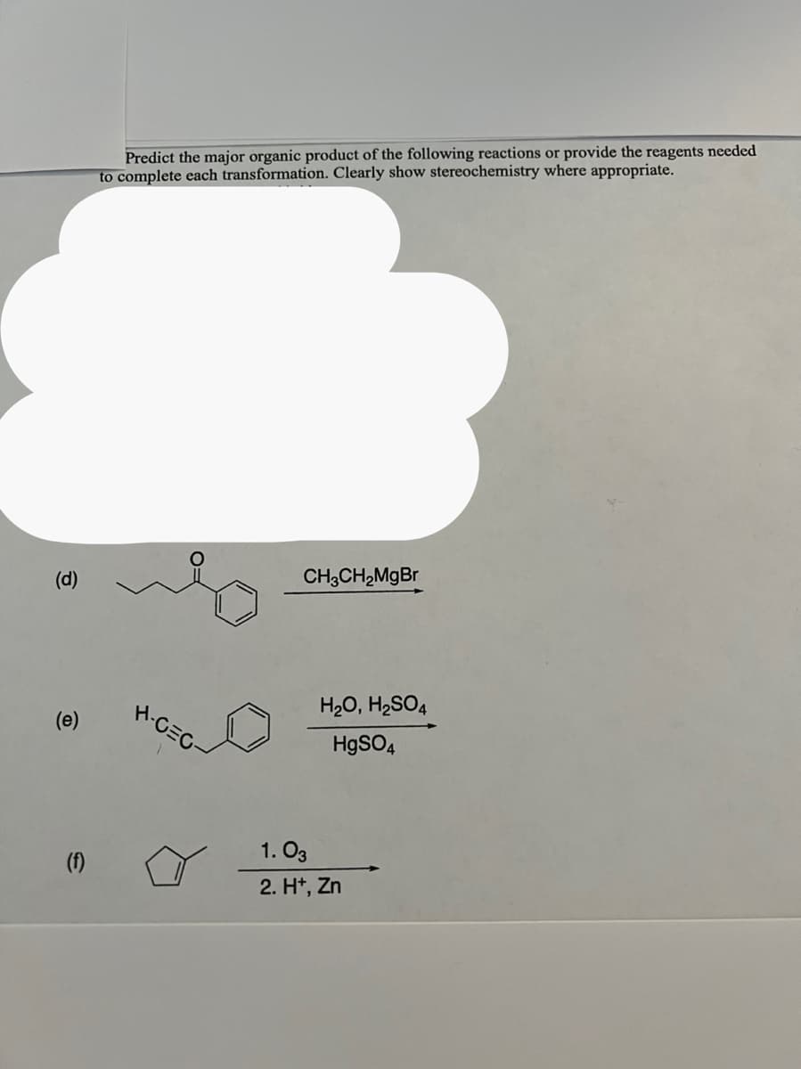 (d)
(e)
(f)
Predict the major organic product of the following reactions or provide the reagents needed
to complete each transformation. Clearly show stereochemistry where appropriate.
H-CEC-
CH3CH₂MgBr
H₂O, H₂SO4
HgSO4
1.03
2. H+, Zn