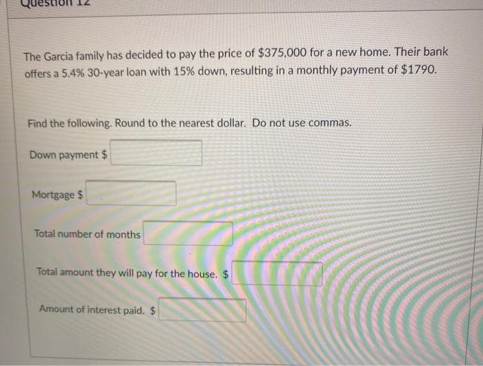 The Garcia family has decided to pay the price of $375,000 for a new home. Their bank
offers a 5.4% 30-year loan with 15% down, resulting in a monthly payment of $1790.
Find the following. Round to the nearest dollar. Do not use commas.
Down payment $
Mortgage $
Total number of months
Total amount they will pay for the house. $
Amount of interest paid. $
