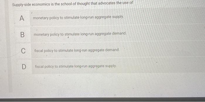 Supply-side economics is the school of thought that advocates the use of
A
monetary policy to stimulate long-run aggregate supply.
monetary policy to stimulate long-run aggregate demand.
C
fiscal policy to stimulate long-run aggregate demand.
D
fiscal policy to stimulate long-run aggregate supply

