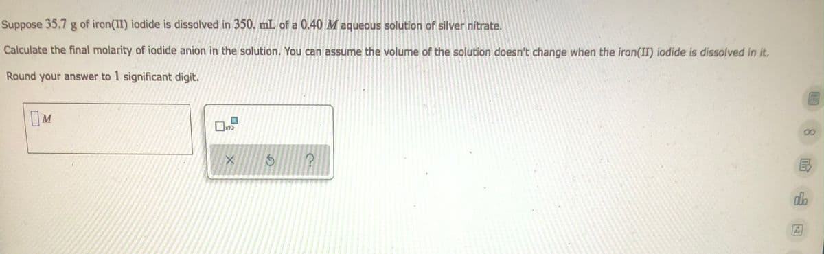 Suppose 35.7 g of iron(II) iodide is dissolved in 350. mL of a 0.40 M aqueous solution of silver nitrate.
Calculate the final molarity of iodide anion in the solution. You can assume the volume of the solution doesn't change when the iron(II) iodide is dissolved in it.
Round your answer to 1 significant digit.
M
☐x10
X
?
olo
Ar
S