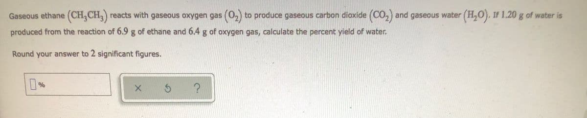 Gaseous ethane (CH₂CH₂) reacts with gaseous oxygen gas (0₂) to produce gaseous carbon dioxide (CO₂) and gaseous water (H₂O). If 1.20 g of water is
produced from the reaction of 6.9 g of ethane and 6.4 g of oxygen gas, calculate the percent yield of water.
Round your answer to 2 significant figures.
%
X
$ ?