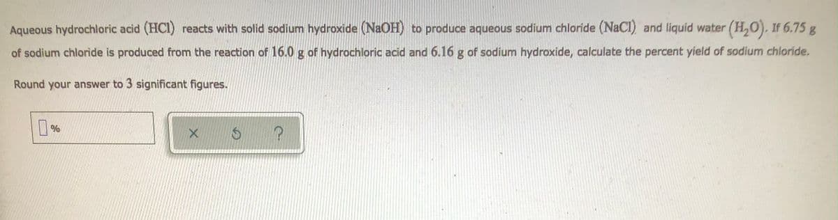Aqueous hydrochloric acid (HCI) reacts with solid sodium hydroxide (NaOH) to produce aqueous sodium chloride (NaCl) and liquid water (H₂O). If 6.75 g
of sodium chloride is produced from the reaction of 16.0 g of hydrochloric acid and 6.16 g of sodium hydroxide, calculate the percent yield of sodium chloride.
Round your answer to 3 significant figures.
Похо
%
X
S
?