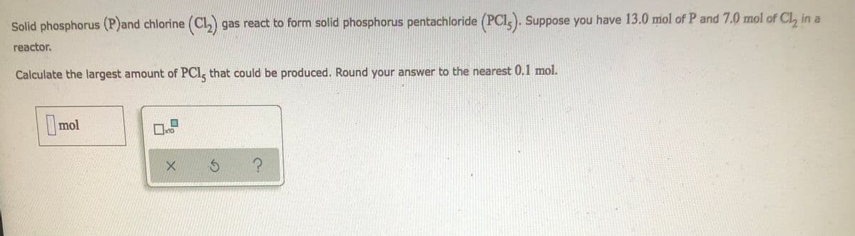 Solid phosphorus (P)and chlorine (C1₂) gas react to form solid phosphorus pentachloride (PCI). Suppose you have 13.0 mol of P and 7.0 mol of Cl, in a
reactor.
Calculate the largest amount of PC1, that could be produced. Round your answer to the nearest 0.1 mol.
mol
m
x10
X
S
?