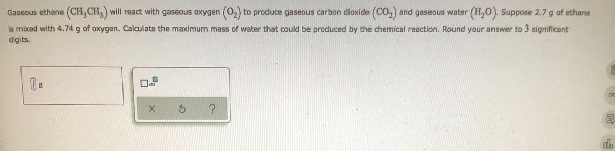 Gaseous ethane (CH₂CH3) will react with gaseous oxygen (0₂) to produce gaseous carbon dioxide (CO₂) and gaseous water (H₂O). Suppose 2.7 g of ethane
is mixed with 4.74 g of oxygen. Calculate the maximum mass of water that could be produced by the chemical reaction. Round your answer to 3 significant
digits.
E
10
g
Ś ?
X
8
do