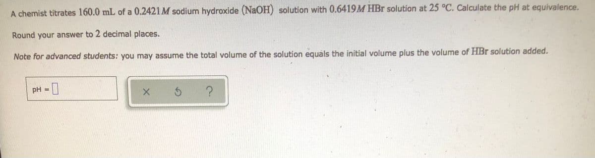 A chemist titrates 160.0 mL of a 0.2421M sodium hydroxide (NaOH) solution with 0.6419M HBr solution at 25 °C. Calculate the pH at equivalence.
Round your answer to 2 decimal places.
Note for advanced students: you may assume the total volume of the solution equals the initial volume plus the volume of HBr solution added.
pH = 0
X
S ?