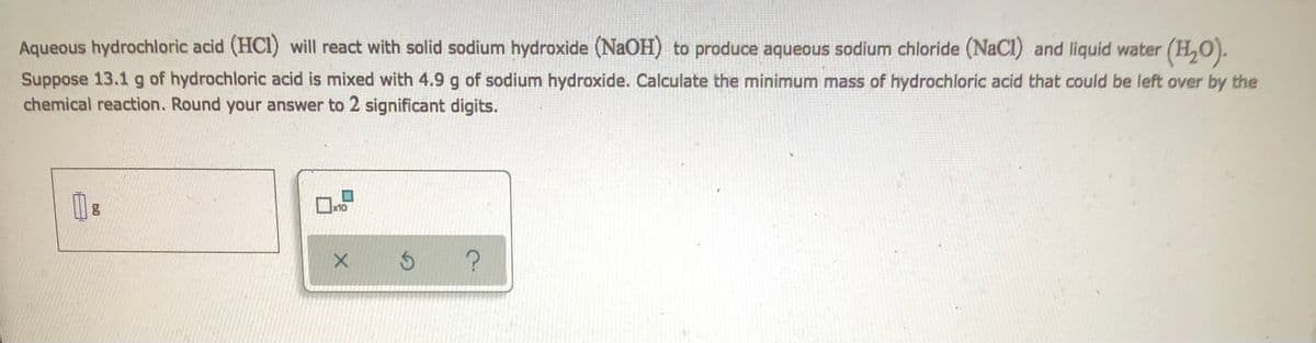 Aqueous hydrochloric acid (HCI) will react with solid sodium hydroxide (NaOH) to produce aqueous sodium chloride (NaCl) and liquid water (H₂O).
Suppose 13.1 g of hydrochloric acid is mixed with 4.9 g of sodium hydroxide. Calculate the minimum mass of hydrochloric acid that could be left over by the
chemical reaction. Round your answer to 2 significant digits.
18
X
Ś ?