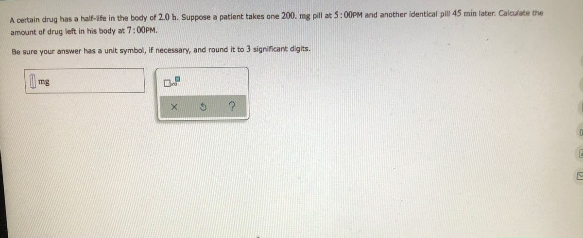 A certain drug has a half-life in the body of 2.0 h. Suppose a patient takes one 200. mg pill at 5:00PM and another identical pill 45 min later. Calculate the
amount of drug left in his body at 7:00PM.
Be sure your answer has a unit symbol, if necessary, and round it to 3 significant digits.
| mg
