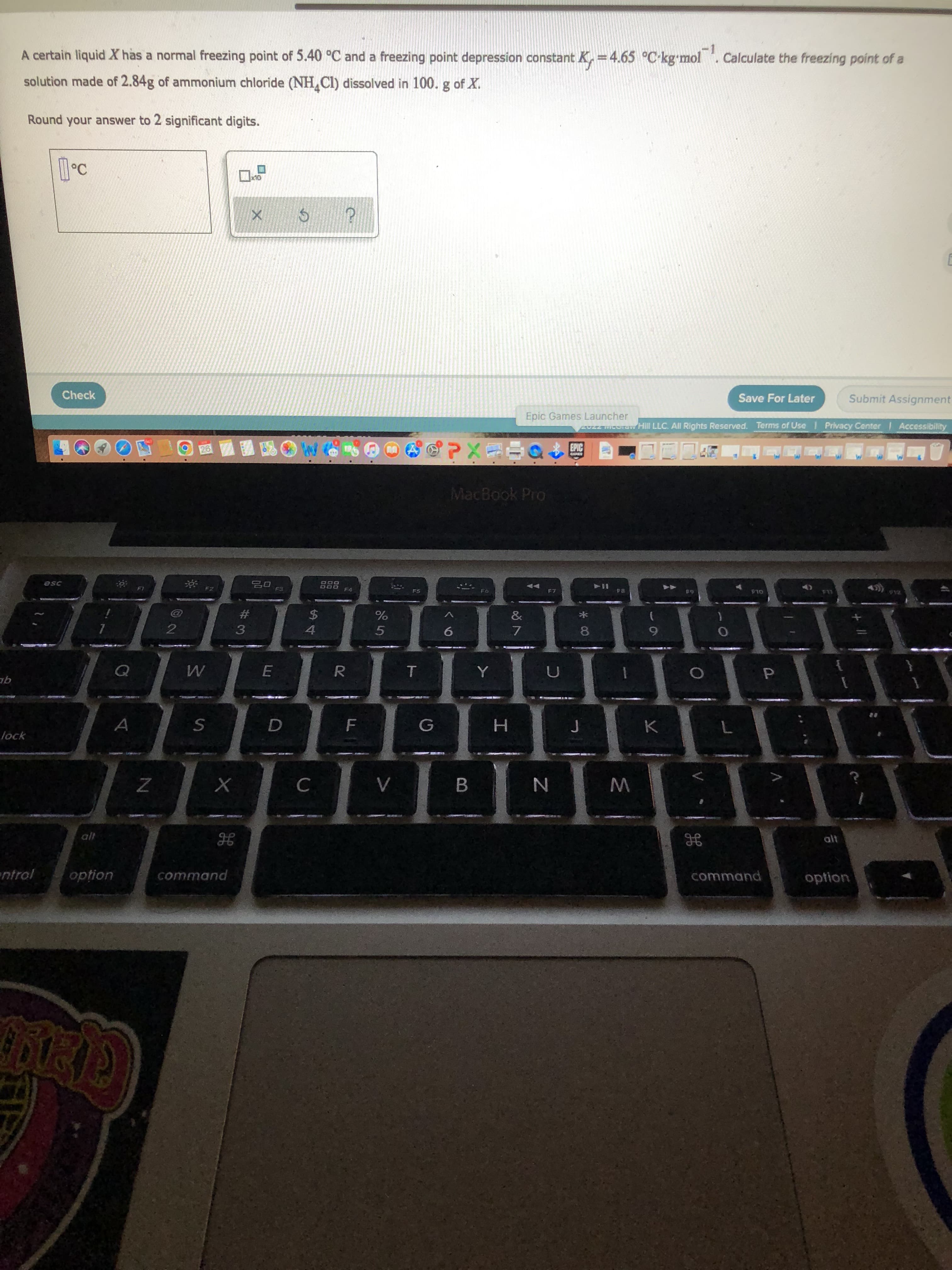 P.
LI
A certain liquid X has a normal freezing point of 5.40 °C and a freezing point depression constant K, =4.65 °C-kg-mol . Calculate the freezing point of a
-1
solution made of 2.84g of ammonium chloride (NH Cl) dissolved in 100. g of X.
Round your answer to 2 significant digits.
OLX
Check
Save For Later
Submit Assignment
Epic Games Launcher
AUZZ MICOTO Hill LLC. All Rights Resarved. Terms of Use Privacy Center Accessibility
EPIC
MacBook Pro
F3
F4
OLS
#3
3
$4
4.
&
2.
5.
6.
6.
TIT
1.
R.
A
K
lock
H.
B.
alt
alt
ntrol
opțion
command
option
