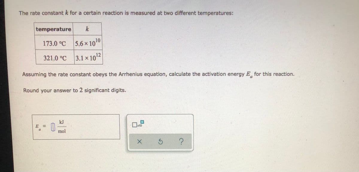 The rate constant k for a certain reaction is measured at two different temperatures:
temperature
173.0 °C 5.6x 1010
321.0 °C 3.1 x 1o12
Assuming the rate constant obeys the Arrhenius equation, calculate the activation energy E for this reaction.
Round your answer to 2 significant digits.
kJ
E
mol
