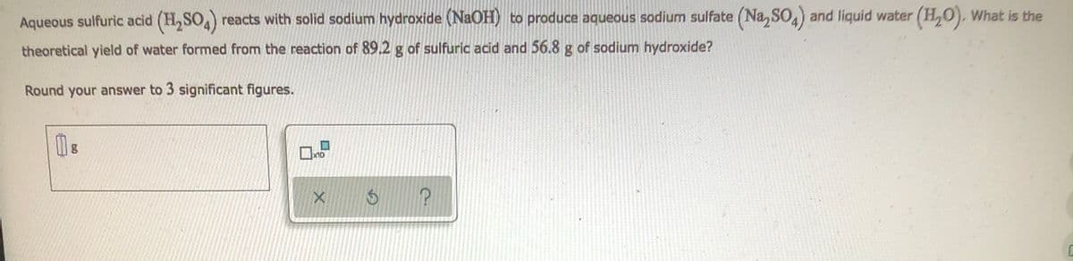 Aqueous sulfuric acid (H₂SO4) reacts with solid sodium hydroxide (NaOH) to produce aqueous sodium sulfate (Na₂SO4) and liquid water (H₂O). What is the
theoretical yield of water formed from the reaction of 89.2 g of sulfuric acid and 56.8 g of sodium hydroxide?
Round your answer to 3 significant figures.
Р
1
CU
x10