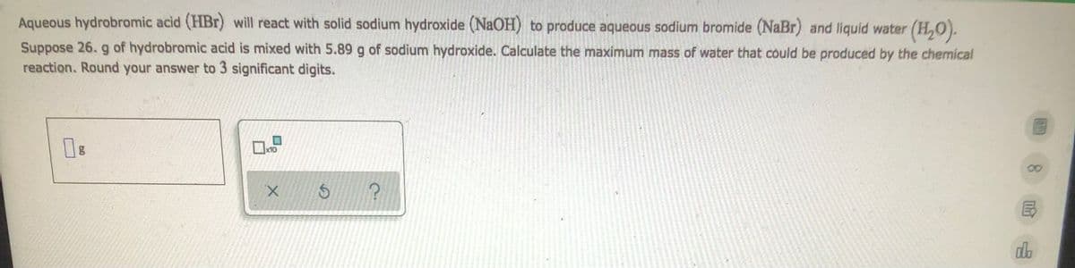 Aqueous hydrobromic acid (HBr) will react with solid sodium hydroxide (NaOH) to produce aqueous sodium bromide (NaBr) and liquid water (H₂O).
Suppose 26. g of hydrobromic acid is mixed with 5.89 g of sodium hydroxide. Calculate the maximum mass of water that could be produced by the chemical
reaction. Round your answer to 3 significant digits.
0g
x10
00
X
S
?
do