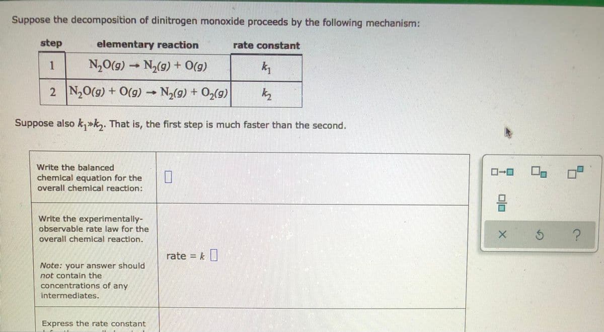 Suppose the decomposition of dinitrogen monoxide proceeds by the following mechanism:
step
elementary reaction
rate constant
1
N,O(g) –
N2(g) + 0(g)
2 N,0(g) + O(g) N,(g) + O2(g)
Suppose also k,>k,. That is, the first step is much faster than the second.
Write the balanced
chemical equation for the
overall chemical reaction:
Write the experimentally-
observable rate law for the
overall chemical reaction.
rate = k|
Note: your answer should
not contain the
concentrations of any
intermediates.
Express the rate constant
