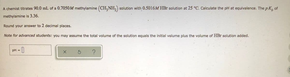 A chemist titrates 90.0 mL of a 0.7050M methylamine (CH3NH₂) solution with 0.5016M HBr solution at 25 °C. Calculate the pH at equivalence. The pK, of
methylamine is 3.36.
Round your answer to 2 decimal places.
Note for advanced students: you may assume the total volume of the solution equals the initial volume plus the volume of HBr solution added.
pH =
x 5
?