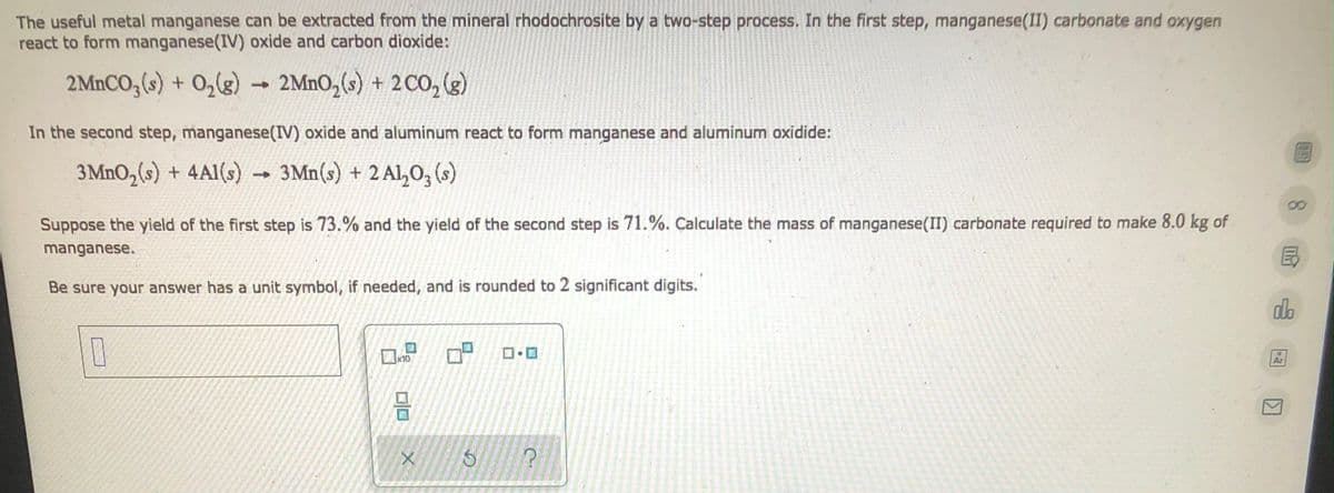 The useful metal manganese can be extracted from the mineral rhodochrosite by a two-step process. In the first step, manganese(II) carbonate and oxygen
react to form manganese(IV) oxide and carbon dioxide:
2MnCO3(s) + O₂(g) → 2MnO₂ (s) + 2 CO₂ (g)
In the second step, manganese (IV) oxide and aluminum react to form manganese and aluminum oxidide:
3MnO₂ (s) + 4A1(s)
3 Mn(s) + 2 Al₂O3(s)
-
Suppose the yield of the first step is 73.% and the yield of the second step is 71.%. Calculate the mass of manganese(II) carbonate required to make 8.0 kg of
manganese.
Be sure your answer has a unit symbol, if needed, and is rounded to 2 significant digits.
do
0
x10
Ar
ㅁㅁ
X
D
G