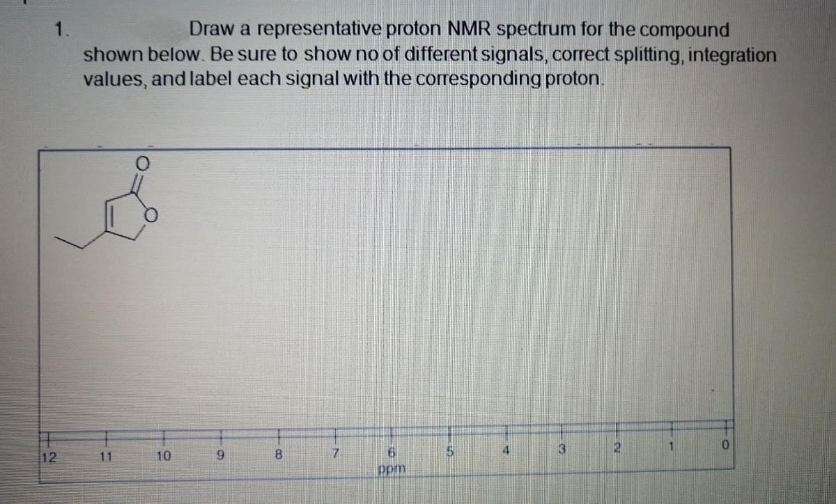 1.
Draw a representative proton NMR spectrum for the compound
shown below. Be sure to show no of different signals, correct splitting, integration
values, and label each signal with the corresponding proton.
3
2.
1.
12
11
10
6.
8.
7.
ppm
