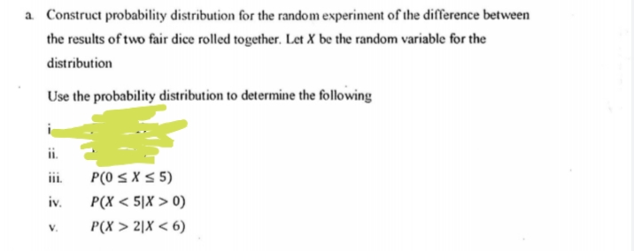 a Construct probability distribution for the random experiment of the difference between
the results of two fair dice rolled together. Let X be the random variable for the
distribution
Use the probability distribution to determine the following
i.
ii.
P(0 S X 5 5)
iv.
P(X < 5]X > 0)
V.
P(X > 2|X < 6)

