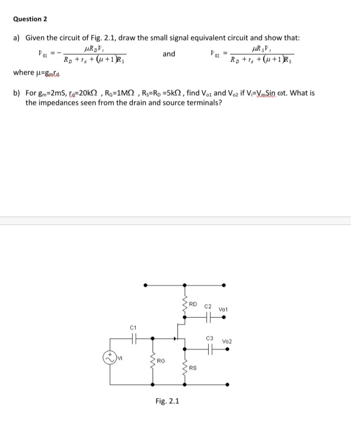Question 2
a) Given the circuit of Fig. 2.1, draw the small signal equivalent circuit and show that:
LIR 3V ,
Rp + Va +(u +1)Rs
µR„V,
and
V02
Rp +1a + (u +1)R3
where μEβ.
b) For gm=2ms, t=20k2 , Ro=1M2 , Rs=Rp =5k2 , find Vo1 and Voz if V=K»Sin cot. What is
the impedances seen from the drain and source terminals?
RD
C2
Vo1
C3
Vo2
RG
RS
Fig. 2.1
