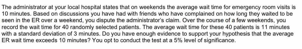 The administrator at your local hospital states that on weekends the average wait time for emergency room visits is
10 minutes. Based on discussions you have had with friends who have complained on how long they waited to be
seen in the ER over a weekend, you dispute the administrator's claim. Over the course of a few weekends, you
record the wait time for 40 randomly selected patients. The average wait time for these 40 patients is 11 minutes
with a standard deviation of 3 minutes. Do you have enough evidence to support your hypothesis that the average
ER wait time exceeds 10 minutes? You opt to conduct the test at a 5% level of significance.
