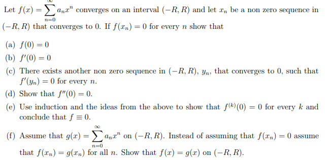 Let f(r) => anx" converges on an interval (-R, R) and let r, be a non zero sequence in
n=0
(-R, R) that converges to 0. If f(rn) = 0 for every n show that
(a) f(0) = 0
(b) f'(0) = 0
(c) There exists another non zero sequence in (-R, R), Yn, that converges to 0, such that
f'(yn) = 0 for every n.
(d) Show that f"(0) = 0.
(e) Use induction and the ideas from the above to show that f(k)(0) = 0 for every k and
conclude that f = 0.
(f) Assume that g(x) = > ana" on (-R, R). Instead of assuming that f(rn) = 0 assume
n=0
that f(rn) = g(xn) for all n. Show that f(x) = g(x) on (-R, R).
