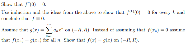 Show that f"(0) = 0.
Use induction and the ideas from the above to show that f(k) (0) = 0 for every k and
conclude that f = 0.
Assume that g(x) = > ant" on (-R, R). Instead of assuming that f(xn) = 0 assume
n=0
that f(xn) = g(x,n) for all n. Show that f(x) = g(x) on (-R, R).
