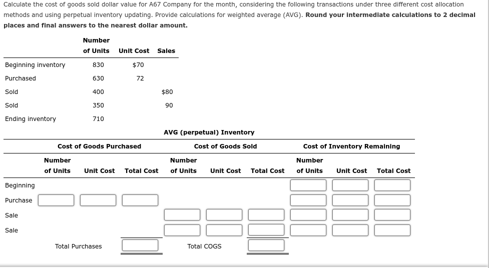 Calculate the cost of goods sold dollar value for A67 Company for the month, considering the following transactions under three different cost allocation
methods and using perpetual inventory updating. Provide calculations for weighted average (AVG). Round your intermediate calculations to 2 decimal
places and final answers to the nearest dollar amount.
Number
of Units Unit Cost Sales
Beginning inventory
830
$70
Purchased
630
72
Sold
400
$80
Sold
350
90
Ending inventory
710
AVG (perpetual) Inventory
Cost of Goods Purchased
Cost of Goods Sold
Cost of Inventory Remaining
Number
Number
Number
of Units
Unit Cost Total Cost
of Units
Unit Cost Total Cost
of Units
Unit Cost Total Cost
Beginning
Purchase
Sale
Sale
Total Purchases
Total COGS
