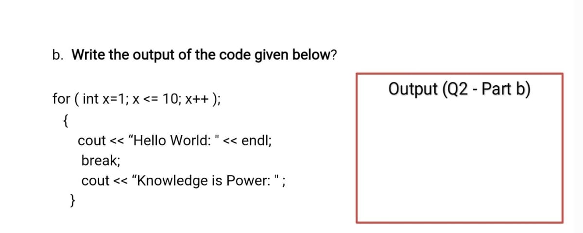 b. Write the output of the code given below?
Output (Q2 - Part b)
for ( int x=1; x <= 10; x++ );
{
cout << "Hello World: " << endl;
II
break;
cout << "Knowledge is Power: ";
}
