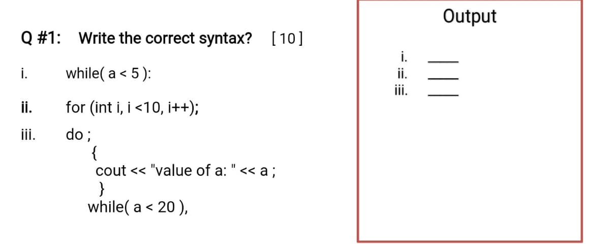 Output
Q #1:
Write the correct syntax? [10]
i.
i.
while( a < 5 ):
ii.
ii.
İi.
for (int i, i <10, i++);
ii.
do;
{
cout << "value of a: "<< a;
}
while( a < 20 ),
||
