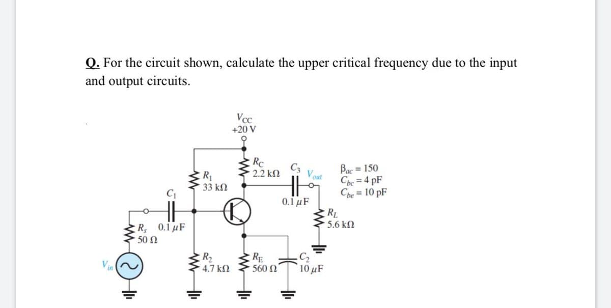 Q. For the circuit shown, calculate the upper critical frequency due to the input
and output circuits.
Vcc
+20 V
RC
Bac = 150
Che = 4 pF
Che = 10 pF
C3
2.2 kN
R1
33 kN
Vout
C1
0.1 µF
RL
5.6 kN
: R, 0.1 μF
50 N
R2
4.7 kN
RE
560 N
C2
10 μF
Vin
