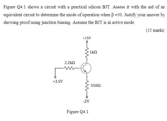 Figure Q4.1 shows a circuit with a practical silicon BJT. Assess it with the aid of an
equivalent circuit to determine the mode of operation when ß =50. Justify your answer by
showing proof using junction biasing. Assume the BJT is in active mode.
(15 marks)
+15V
1kn
2.2k2
+3.5V
5502
-2V
Figure Q4.1
