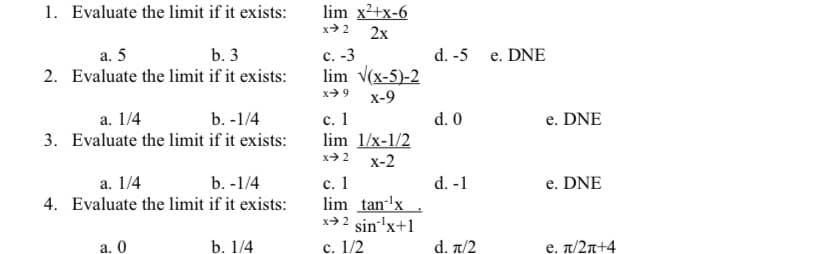 1. Evaluate the limit if it exists:
lim x2+x-6
x> 2
2x
с. -3
lim v(x-5)-2
a. 5
b. 3
d. -5 e. DNE
2. Evaluate the limit if it exists:
x> 9
x-9
с. 1
lim 1/x-1/2
a. 1/4
b. -1/4
d. 0
e. DNE
3. Evaluate the limit if it exists:
x 2
x-2
с. 1
lim tan-'x
sin 'x+1
c. 1/2
a. 1/4
b. -1/4
d. -1
e. DNE
4. Evaluate the limit if it exists:
x> 2
a. 0
b. 1/4
d. a/2
e. T/2n+4
