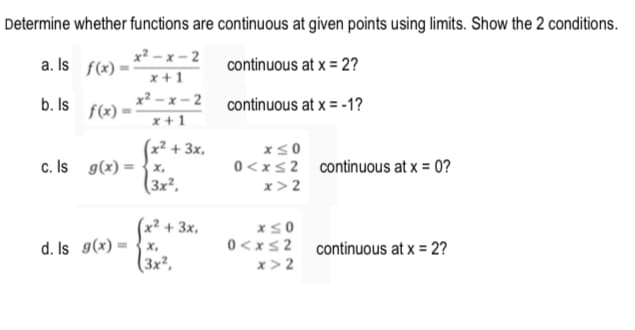 Determine whether functions are continuous at given points using limits. Show the 2 conditions.
x² - x - 2
a. Is f(x)
continuous at x = 2?
x + 1
x² – x – 2 continuous at x = -1?
f(x)*
x + 1
b. Is
(x² + 3x,
c. Is g(x) = {x,
(3x²,
xs0
0<xs2 continuous at x = 0?
x> 2
x² + 3x,
x,
(3x²,
0 <xs2 continuous at x = 2?
x > 2
d. Is g(x)
