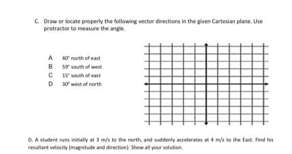 C. Draw or locate properly the following vector directions in the given Cartesian plane. Use
protractor to measure the angle.
A 40° north of east
B 59' south of west
C 15' south of east
D 30° west of north
D. A student runs initially at 3 m/s to the north, and suddenly accelerates at 4 m/s to the East. Find his
resultant velocity (magnitude and direction). Show all your solution.
