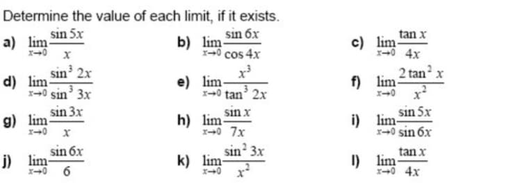 sin 5x
a) lim
X-0 X
Determine the value of each limit, if it exists.
sin 6x
b) lim-
X-0 cos 4x
tan x
c) lim
-0 4x
sin 2x
d) lim
x-0 sin' 3x
e) lim-
x→0 tan’ 2x
2 tan x
f) lim
x-0 x
sin 3x
g) lim-
sin x
h) lim
x+0 7x
sin 5x
i) lim-
x-0 sin 6x
sin? 3x
k) lim-
sin 6x
tan x
j) lim-
x-0 6
I) lim-
x→0 4x
