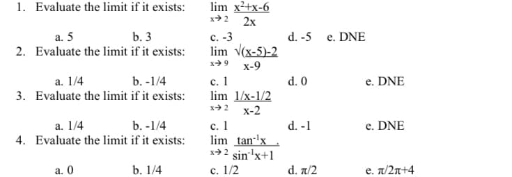 1. Evaluate the limit if it exists:
lim x2+x-6
x+ 2
2х
а. 5
e. DNE
с. -3
lim v(x-5)-2
b. 3
d. -5
2. Evaluate the limit if it exists:
x> 9
х-9
b. -1/4
d. 0
с. 1
lim 1/x-1/2
х-2
a. 1/4
e. DNE
3. Evaluate the limit if it exists:
x 2
d. -1
e. DNE
с. 1
lim tan-'x
x→2 sin'x+1
c. 1/2
a. 1/4
b. -1/4
4. Evaluate the limit if it exists:
а. 0
b. 1/4
d. π/2
e. π/ 2π4
