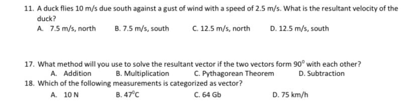 11. A duck flies 10 m/s due south against a gust of wind with a speed of 2.5 m/s. What is the resultant velocity of the
duck?
A. 7.5 m/s, north
B. 7.5 m/s, south
C. 12.5 m/s, north
D. 12.5 m/s, south
17. What method will you use to solve the resultant vector if the two vectors form 90° with each other?
A. Addition
C. Pythagorean Theorem
B. Multiplication
18. Which of the following measurements is categorized as vector?
В. 47°с
D. Subtraction
А. 10N
C. 64 Gb
D. 75 km/h
