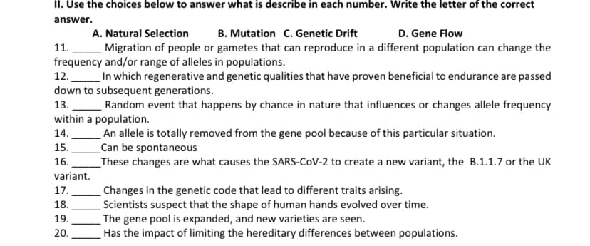 II. Use the choices below to answer what is describe in each number. Write the letter of the correct
answer.
A. Natural Selection
B. Mutation C. Genetic Drift
D. Gene Flow
11.
Migration of people or gametes that can reproduce in a different population can change the
frequency and/or range of alleles in populations.
12. In which regenerative and genetic qualities that have proven beneficial to endurance are passed
down to subsequent generations.
13. Random event that happens by chance in nature that influences or changes allele frequency
within a population.
An allele is totally removed from the gene pool because of this particular situation.
_Can be spontaneous
_These changes are what causes the SARS-COV-2 to create a new variant, the B.1.1.7 or the UK
14.
15.
16.
variant.
17.
Changes in the genetic code that lead to different traits arising.
Scientists suspect that the shape of human hands evolved over time.
The gene pool is expanded, and new varieties are seen.
Has the impact of limiting the hereditary differences between populations.
18.
19.
20.
