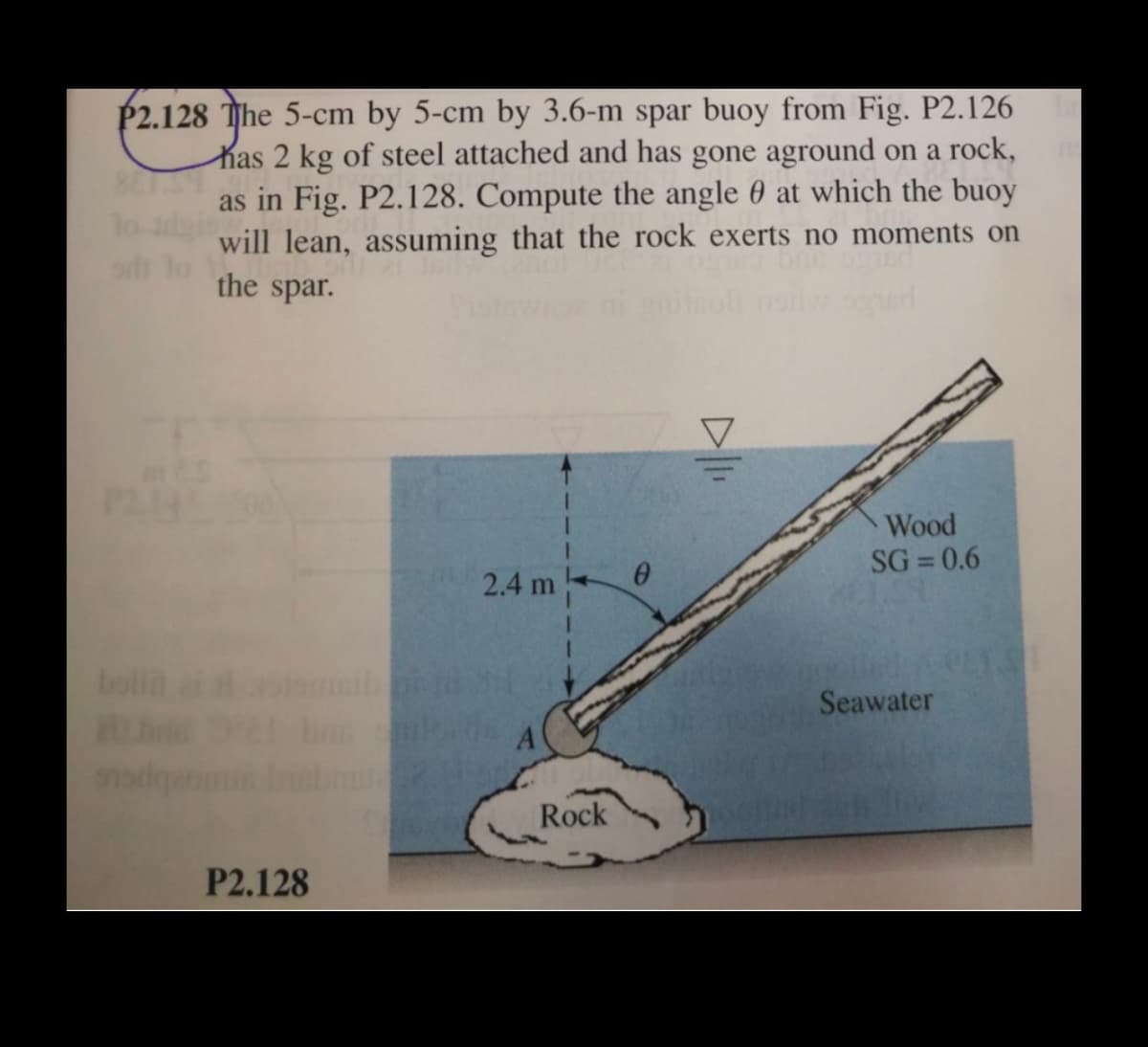 P2.128 The 5-cm by 5-cm by 3.6-m spar buoy from Fig. P2.126
Kas 2 kg of steel attached and has gone aground on a rock,
as in Fig. P2.128. Compute the angle 0 at which the buoy
will lean, assuming that the rock exerts no moments on
the spar.
lo-
Wood
SG = 0.6
%3D
2.4 m
bolin
Seawater
Rock
P2.128
