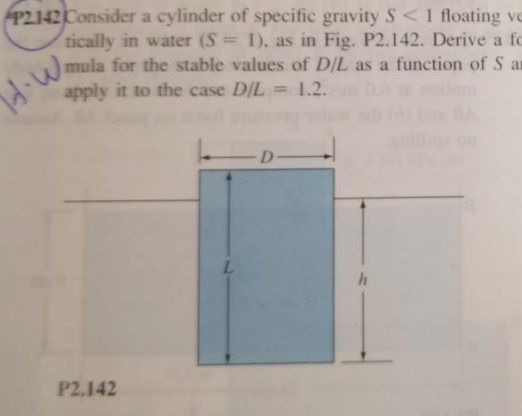 P2142 Consider a cylinder of specific gravity S< I floating ve
tically in water (S = 1), as in Fig. P2.142. Derive a fc
mula for the stable values of D/L as a function of S ar
apply it to the case D/L
%3D
= 1.2.
D.
P2.142
