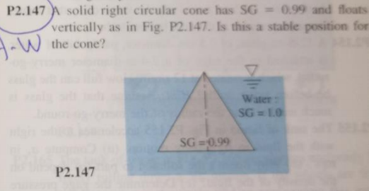 P2.147 A solid right circular cone has SG = 0.99 and flouts
vertically as in Fig. P2.147. Is this a stable position for
A-W the cone?
Water
SG - 10
SG =0.99
P2.147
