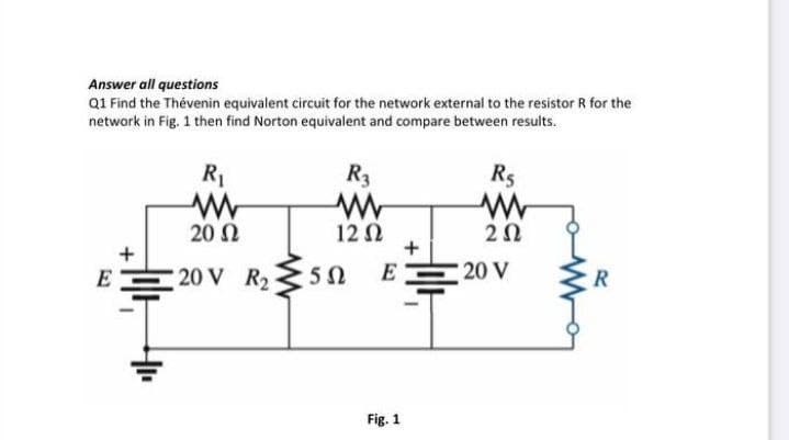 Answer all questions
Q1 Find the Thévenin equivalent circuit for the network external to the resistor R for the
network in Fig. 1 then find Norton equivalent and compare between results.
R1
R3
Rs
20 2
12 N
+
+
E
20 V R2
E
20 V
R
Fig. 1
