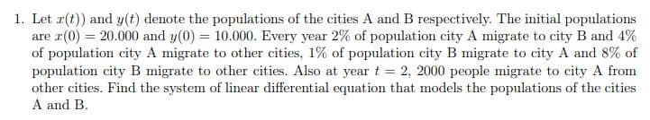 1. Let r(t)) and y(t) denote the populations of the cities A and B respectively. The initial populations
are r(0) = 20.000 and y(0) = 10.000. Every year 2% of population city A migrate to city B and 4%
of population city A migrate to other cities, 1% of population city B migrate to city A and 8% of
population city B migrate to other cities. Also at year t = 2, 2000 people migrate to city A from
other cities. Find the system of linear differential equation that models the populations of the cities
A and B.
