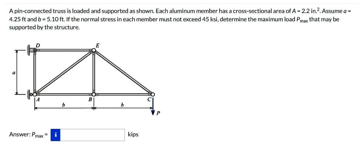 A pin-connected truss is loaded and supported as shown. Each aluminum member has a cross-sectional area of A = 2.2 in.². Assume a =
4.25 ft and b = 5.10 ft. If the normal stress in each member must not exceed 45 ksi, determine the maximum load Pmax that may be
supported by the structure.
a
Answer: Pmax
=
b
E
b
kips