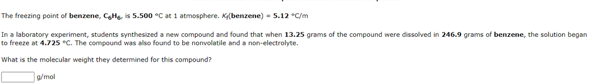 The
freezing point of benzene, C6H6, is 5.500 °C at 1 atmosphere. Kf(benzene) = 5.12 °C/m
In a laboratory experiment, students synthesized a new compound and found that when 13.25 grams of the compound were dissolved in 246.9 grams of benzene, the solution began
to freeze at 4.725 °C. The compound was also found to be nonvolatile and a non-electrolyte.
What is the molecular weight they determined for this compound?
g/mol