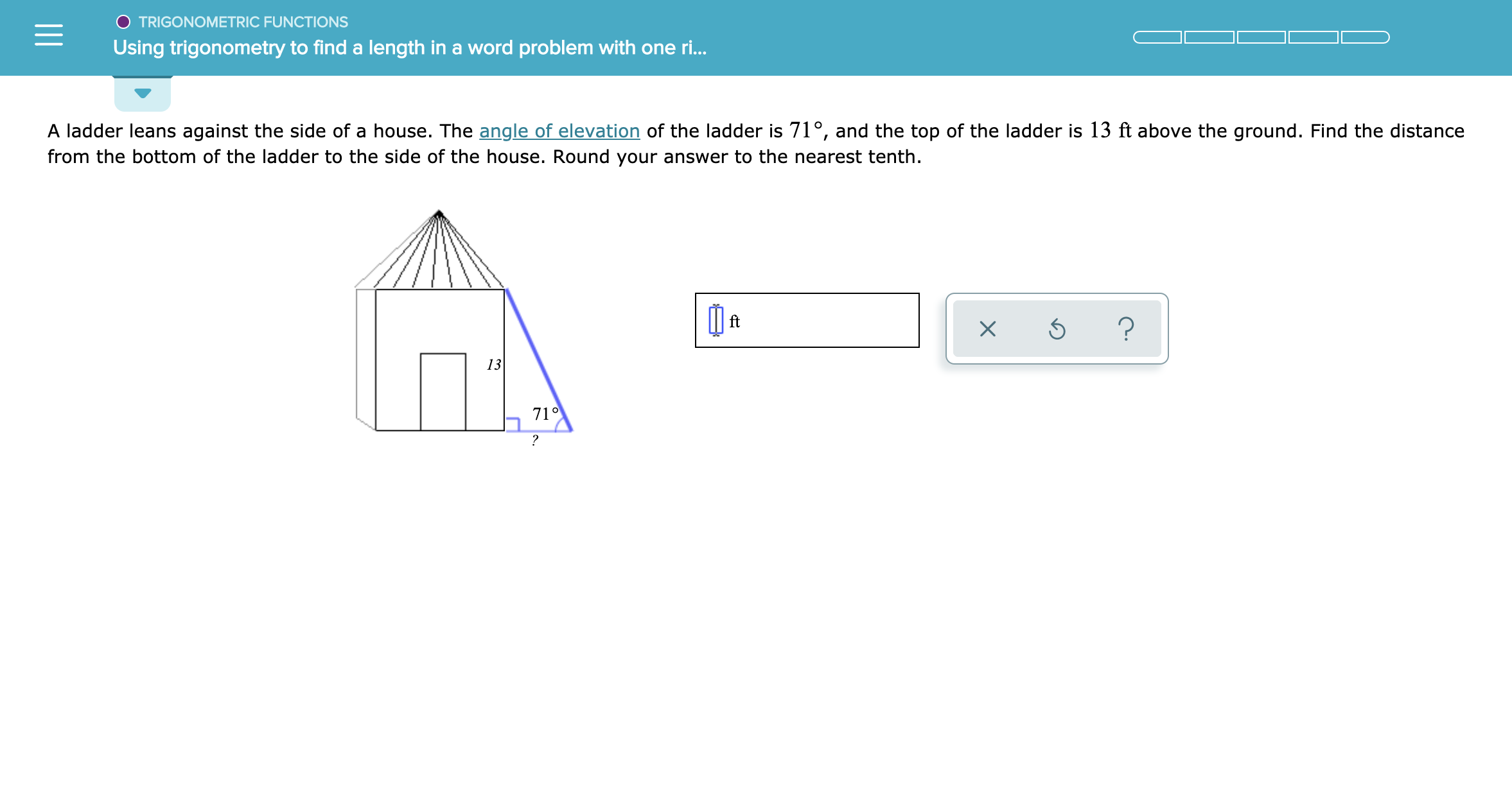 TRIGONOMETRIC FUNCTIONS
Using trigonometry to find a length in a word problem with one r...
A ladder leans against the side of a house. The angle of elevation of the ladder is 71°, and the top of the ladder is 13 ft above the ground. Find the distance
from the bottom of the ladder to the side of the house. Round your answer to the nearest tenth
?
13
71°
?

