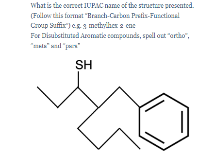 What is the correct IUPAC name of the structure presented.
(Follow this format “Branch-Carbon Prefix-Functional
Group Suffix") e.g. 3-methylhex-2-ene
For Disubstituted Aromatic compounds, spell out "ortho",
"meta" and "para"
SH
