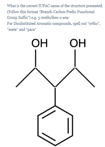 What is the correct IUPAC name of the structure presented.
(Follow this format “Branch-Carbon Prefix-Functional
Group Suffix") e.g. 3-methylhex-2-ene
For Disubstituted Aromatic compounds, spell out “ortho",
"meta" and "para"
ОН
ОН
